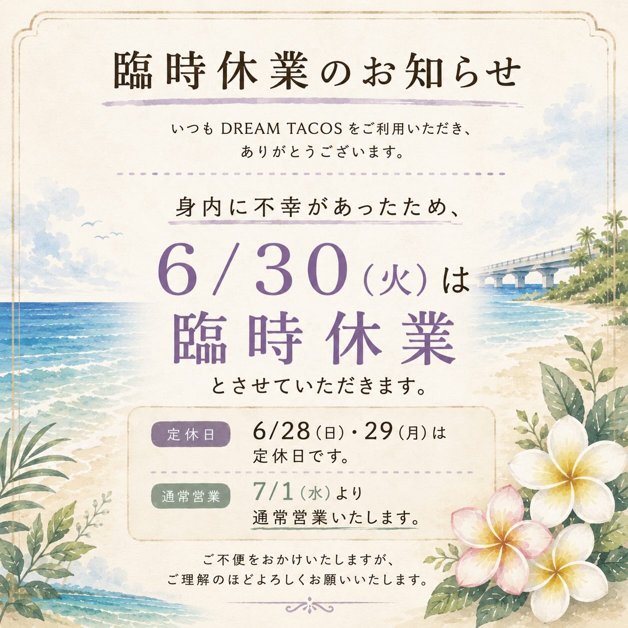 ・
・
臨時休業のお知らせ

いつもDREAM TACOSをご利用いただき、ありがとうございます。

身内に不幸があったため、6月30日（火）は臨時休業とさせていただきます。

6月28日（日）・29日（月）は定休日です。

7月1日（水）より通常営業いたします。

ご不便をおかけいたしますが、ご理解のほどよろしくお願いいたします。